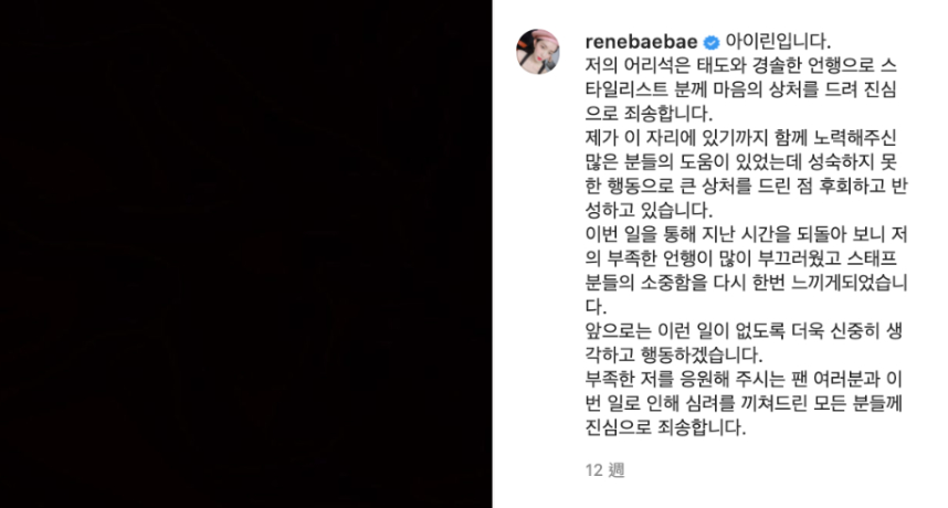 一名韓國知名造型師在IG上發文寫下：「我在陌生的房間裡，度過了地獄般的20分鐘」，並公布了Irene對他說出的所有惡毒字眼，讓她當下忍不住委屈落淚，不明白自己為何要受到這樣的屈辱。  事後Irene也終於在IG道歉寫下：「因為我愚蠢的態度和輕率的言行傷害了造型師們的心靈，在此真心地表示歉意。多虧許多人的幫助我才能走到今天的位置，但是因為我不成熟的行為給大家帶來了很大的傷害，對此我正在後悔和反省。」  而該名化妝師也表示自己的目的僅是希望Irene也能向自己的助理道歉，並保證以後不會再對其他人做出同樣的事，因此也將先前爆料的文章刪除。  時隔3個月，Irene昨日在官方粉絲團Lysn上又再一次的發文道歉，表示自己已深刻反省過去的行為，也對那些被傷害的人感到內疚，希望未來的自己不會再讓大家失望。  雖然字句誠懇，但卻有相當多網友不願買單，認為Irene是不是為了回歸才道歉，希望能藉此洗白重博粉絲歡心：「臨時抱佛腳，呵呵」、「確定是真的在反省了嗎？」、「好厲害的操作啊」、「早知當初何必如此」。