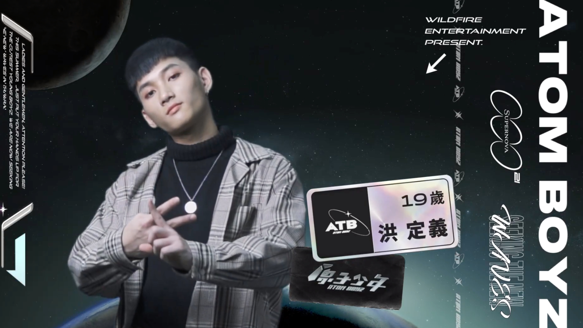 洪定義 年紀：19 專長：跳舞  熱愛跳舞，擅長Waacking、Hip Hop，因此有信心可以成為隊裡的舞蹈擔當。個性活潑外向，也具有十足的舞台魅力，希望能在台上得到更多人的注目。   黃培峰 年紀：18 專長：舞蹈、唱歌  目前為止唯一一位長髮選手，相當有記憶點，且對於唱歌和跳舞都相當在行，因此擔任這兩個擔當都沒有問題。最後在舞蹈表演時，「夾手肘」的動作也讓底下觀眾紛紛傻眼，看來也是一匹超級黑馬呢。        李哲言 年紀：20 專長：舞蹈、搞笑、爵士鼓 自帶滿滿綜藝天賦，雖然外表帥氣但是卻可以毫無包袱的搞笑，直接在自介時來一段「綜藝摔」也是沒問題的，因此希望之後可以在隊裡擔任綜藝擔當。   邱勝揚 年紀：	19 專長：直笛、舞蹈、唱歌  「這個節目就是我的了」，對於此次大規模的唱跳選秀節目相當期待，自認歌唱實力絕對不會輸給其他人，所以希望可以擔任Vocal擔當。除了唱歌跳舞之外，還會吹直笛，精彩的「直笛開場白」也讓人印象相當深刻。  陳廷豪 年紀：23 專長：唱歌、繪畫 從小看著歌唱節目長大，因此希望透過這次的舞台為自己圓夢。由於自己非常容易緊張，因此在自介時直接原地來了一個15下「開合跳」，讓自己快速進入表演狀態，相當可愛。  Nelson 年紀：23 專長：語言（中文、英文、馬來文、台語、粵語、韓文） 來自馬來西亞，又會多種語言，因此希望可以帶團員們「走出台灣」。參加節目的原因除了因為喜歡表演外，也非常喜歡團體生活，尤其是一群人為了同一個目標奮鬥的感覺。自認最大的武器是表情，在台上時可以散發出超迷人的魅力。  李承隆 年紀：18 專長：鋼琴、吉他、饒舌  有把握成為歌唱擔當，非常自信自己的歌唱實力一定能爬到中上等級。自認個性一開始比較冷淡，但是在熟了之後會發現他其實超「ㄎㄧㄤ」，常常喜歡做一些搞怪的事，擁有極大反差萌。      洪禹翔 年紀：18 專長：唱歌、主持、舞蹈、美白牙齒  以「主持」的方始帶來了自我介紹，年紀雖然小但是台風卻相當穩健。自認像一顆小太陽，可以用笑容溫暖人心，也不會讓大家看到自己心情不好的一面。  除此之外還喜歡研究星座和「美白牙齒」，因為非常喜歡笑的性格，也希望可以在隊裡擔任「愛笑擔當」。  Yori 年紀：20 專長：Voguing 對於舞台相當渴望，也希望自己可以出道成為明星。而自己最大的武器就是「舞蹈風格」，不同於其他男孩的帥氣風格，而是走一種偏女性一些卻十足華麗又自信的「辣妹風」，也希望可以在隊裡擔任舞蹈擔當。  偉綠 年紀：18 專長：舞蹈 個性超級活潑，同時也有一點調皮搗蛋，心情好的時候走路會「自帶Temple」，聽到很嗨的歌時可以直接來一段舞蹈Solo，不在乎他人眼光，盡情的做自己。  賴子騰 年紀：21 專長：唱歌、跳舞、饒舌 自認本人偏可愛和搞怪，常常可以把別人逗笑。參加節目的原因是希望自己可以把才華展現給更多人看到，同時也希望能擔任隊裡的魅力擔當。     李永承 年紀：20 專長：唱歌、運動  絕對是隊裡的可愛擔當，因為本身自帶濃厚的氣質，每次就算想耍帥都還是會被認為是在耍可愛，而本身自帶的正能量也能讓觀眾心情愉悅。  很常關注Kpop，所以超會模仿韓國人講中文，也希望未來可以成為厲害的唱跳型歌手。   陳威愷 年紀：22 專長：唱歌、跳舞、長笛  第二位「綜藝擔當」出現啦！外表看似是一位超氣質的音樂人，但其實私下除了幽默搞怪之外，也相當健談。 本身已經在演藝圈中待了一陣子，由於對舞蹈和唱歌還是相當有熱忱，因此才決定參加這個節目，也希望未來可以多多練習舞蹈協調能力，超越其他的選手。    何書瑋 年紀：22 專長：唱歌、跳舞、演戲、踢踏舞  曾參與過不少微電影以及校內舞台劇演出，可謂是經驗相當豐富。因為對唱歌方面比較沒有自信，所以希望未來可以克服這項難關，而最大的武器則是笑容。  陳家毅 年紀：16 專長：舞蹈 因為超熱愛跳舞，也喜歡看男團表演，因此期望自己有一天也可以成為男團的一員。此外也相當喜歡挑戰新事物，雖然自介時跳戰15秒灌完一瓶可樂失敗了，但是他仍笑著表示自己絕不是一個害怕失敗就放棄挑戰的人。  范范 年紀：16 專長：唱歌、跳舞、饒舌、演戲、用臉夾筆 有信心在隊裡擔任「全能擔當」，也希望可以成為一位讓隊員們超信任的角色。最大的特色是單眼皮，因此不笑的時候看起來會有點冷酷，但其實私下也有相當大的反差萌個性。  李秉諭 年紀：16 專長：舞蹈 雖然才16歲卻已有7年的舞蹈經驗，且精通各種舞風，不論是Locking、Hip Hop，甚至是女團舞都可以輕鬆駕馭，堪稱是一台「舞蹈機器」！  希望未來可以擔任舞蹈擔當，用自己跳舞時的態度和眼神吸引觀眾，也成為一位唱跳俱佳的男團成員。  黃威任 年紀：21歲 專長：舞蹈、饒舌 本身其實就已經是男團成員了，也希望可以透過這個節目增加知名度。自認好勝心強，也相當負責任，希望可以成為隊裡的「勝利擔當」，負責成為提振士氣的人。  陳治廷 年紀：22 專長：舞蹈、健身、溜溜球 最自豪的就是堅持不懈的毅力，透露自己小時後其實曾一度胖到90公斤，但是現在還是減肥成功了，也希望把這股幹勁發揮在舞台上，讓更多人看見。  對外貌相當有自信，因此希望成為隊裡的顏值擔當，也有人直呼他長的真的超像立李玉璽。  鄭明德 年紀：19 專長：舞蹈、繪畫、彩妝  第二位以「畫畫」來自我介紹的選手，超級活潑動人的開場白真的讓人耳目一新。自認超級有活力，甚至還有一點點過動，但也希望透過圓偶像夢的同時帶給觀眾歡樂還有感動。  除此之外，也非常有自信可以勝任歌唱、魅力、門面擔當，最大的武器就是那雙超級有神又犀利的雙眼了。