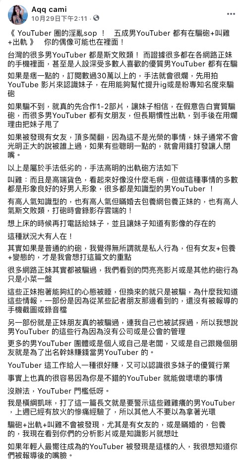 橫綱凱咪又丟下一枚震撼彈！繼先前揭露網美圈黑暗面後，她又緊接著爆出「YT界」不為人知的辛辣秘密。  她一開頭就相當不客氣地的直言：「台灣的很多男Youtuber都是斯文敗類！」透露有些比較「痞」的男Youtuber會先用拍片來認識女生，騙對方可以幫忙衝人氣和粉絲，但在到手後都會用爛理由把女生甩了。  橫綱凱咪還揭露有些人甚至會上包養網包養正妹，有些則是選擇「叫雞」。令人意外的是，許多這樣做的Youtuber都是擁有高人氣，且形象相當良好甚至是知識型的創作者。  橫綱凱咪表示這些黑料絕非空穴來風，許多消息是從記者朋友那裡得知的，不然就是身邊真的有女性朋友曾經遭受其害，而且就連她本人都曾經被試探過。  她最後表示在知道這些「包養、約炮、瞞婚」的內幕後，現在看到許多男知識型Youtuber影片就想吐，也希望透過此文警示那些人，不要拿著自己的光環做壞事。