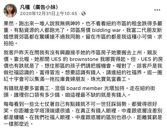 廣告小妹日前表示,自己有客戶詢問她是否有興趣接手她在紐約市區的房子,雖然她透露自己買不起該地段的房子,但是仍驕傲地向大家介紹該客戶是她做社福時認識的,並且還「富的冒泡」。 廣告小妹更傳授大家:「想要認識有錢人,請進紐約社福界。」、「逛一圈紅十字會可以集滿一拖拉庫貴婦朋友,珠光寶氣當義工。」讓許多網友不明白兩者間的關聯性。 她則解釋:「有錢就是要多當義工,混個 board member 光環加持。走在紐約街頭,誰理你口袋有多少錢,咱這裡最不缺的就是有錢人。」最後還不忘照慣例開地圖砲表示:「每每看到一些北七仗著自己有點錢就不可一世狂踩弱勢,都覺得很好笑。」不但批評「一般的」有錢人在富豪眼中跟底層沒差別,且對於自己這些社福人來說,「距離貧窮是一樣那麼近」。 而死對頭陳沂看完後則打臉她:「希望大家都能靠自己成為有錢人,而不是整天在那邊說自己有多少有錢的朋友,結果妳還是魯蛇一條啊!」 並且也解析了許多教會或是義工的內幕,陳沂表示有太多人就是抱著想認識有錢人的心態而進去的,因此只會在那邊遇到和自己差不多的人而已。 「真的頂級有錢的人不太會出現在那種地方,富豪有一個自己的富豪圈,定期聚會是品茶欣賞藝術品那樣休閒活動。」陳沂更酸廣告小妹:「拜託不要用窮人的眼光去幻想有錢人的世界好嗎?」獲得網友一致好評。