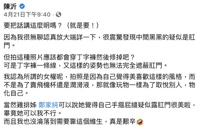 昨日陳沂在直播不停用手機曬出雞排妹的「性感臀照」,質疑中間黑黑的陰影處疑似是「菊花」,而先前她就曾在FB發文諷刺:「當然雞排姊可以說她覺得自己手摳屁縫疑似露X門很美啦,畢竟她可以我不行」、「而且我也沒淪落到需要靠這個維生,真是艱辛」。 雞排妹加入直播後,為該張照片到底「有沒有露出菊花」一事爭吵了數十分鐘,只見陳沂拿起手機瘋狂放大其私密部位質問,畫面一度超級荒謬,讓網友紛紛看傻眼。 此外針對雞排妹提倡「女權」以及「買情趣用品」一事,陳沂相當不屑表示:「自己物化自己的人出來說要(提倡)女權」、「整天搖屁股然後說『買飛機杯都是我老公喔』」、「靠男人意淫來賺錢…讓女權更加低下了」,並不停配上「打手X」的動作,再搭上銷魂的表情,諷刺意味十足。 就在剛剛,陳沂發限時表示自己被檢舉,因此昨日的直播似乎是被FB官方下架,並非是自己手動刪除的。且還因此被禁言22小時。而她也曬出一張自己被禁言的原因,內容大多與雞排妹的「臀照」有關,讓陳沂直酸:「可能是雞排妹的粉絲,也覺得她的照片很猥褻吧~」 網友看完後紛紛表示:「打手X那段簡直讓人無法反駁」、「雞排妹的臉都綠了」、「新一代戰神出現了」、「高下立判」。