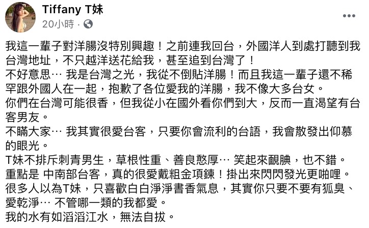 T妹曾在澳洲生活過一段時間,後因個人因素選擇搬回台灣居住,她也透露自己回國後,許多外國人仍會四處打聽她的住址,不僅越洋送花,有的更甚至追到台灣來。 「不好意思⋯ 我是台灣之光,我從不倒貼洋腸」,T妹也相當堅定的表示自己這輩子都對洋腸沒興趣,更不稀罕跟外國人交往:「抱歉了各位愛我的洋腸,我不像大多台女。」 對此T妹解釋自己從小在國外長大,見過太多外國人,因此反而一直渴望可以有個台客男友,更詳細列出了對理想中的另一半的條件,包含要會一口流利的台語,同時也不排斥有刺青的男生,如果還能草根性重、善良憨厚、笑起來靦腆就更加分了。 但最大的條件還是「愛乾淨、沒有狐臭」,T妹表示不管是哪一型的男生她都喜歡:「我的水有如滔滔江水,無法自拔」,底下許多粉絲紛紛開玩笑表示:「哪裡可以報名」、「你講的我全中,要不要考慮我」。 而近期T妹又再度被網紅「陳沂「槓上,昨日她發文同時諷刺雞排妹和T妹:「一樣喜歡脫光光要粉絲意淫她賺錢」、「一樣愛對時事發表看法,只是黑菊姊是綠色值得被原諒的顏色,T妹是親近赤匪的紅色」,最後更不留情狂嗆:「差別只在,一個是戴假髮的秦偉,另一個是戴假髮的黃國昌」,也引發三方粉絲在網路上筆戰。