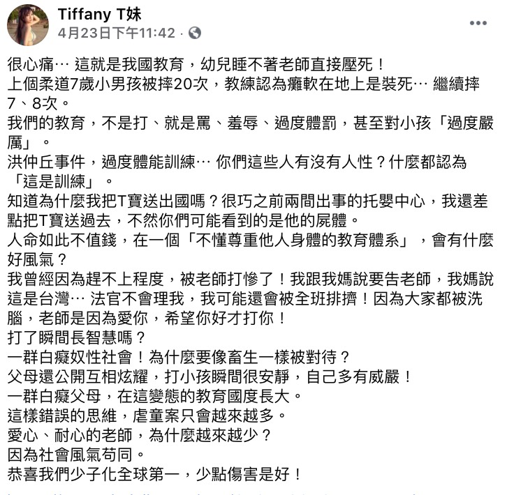 7歲男童因在柔道課程期間,遭教練與學長連續重摔27次!導致男童當場昏迷緊急送醫,但手術後目前呈腦死狀態,成為植物人的機率極大。家屬不捨孩子承受如此痛苦,曾一度想放棄。但沒想到男童求生意志強烈,拔管後仍有呼吸心跳。 目前孩子身上插滿著大大小小的管子,仍努力在與死神拔河,引起社會關注,網友紛紛祈禱出現奇蹟,讓孩子能再回到健健康康的樣子。 而育有一個寶貝兒子的網紅「T妹」看完後,也深感痛心:「我們的教育,不是打、就是罵、羞辱、過度體罰,甚至對小孩『過度嚴厲』」、「人命如此不值錢,在一個『不懂尊重他人身體的教育體系』,會有什麼好風氣?」 更提到自己小時候也曾被老師打,,讓她氣得想對老師提告,但是媽媽得知後卻要她隱忍:「這是台灣⋯ 法官不會理你,你可能還會被全班排擠」、「因為大家都被洗腦,老師是因為愛你,希望你好才打你」。 因此T妹表示才會將兒子送出國,更表示自己曾經差點將孩子送到國內兩間「出過事」的托嬰中心:「不然你們可能看到的是他的屍體」,T妹也痛斥台灣現在社會風氣就是「白痴奴性」,更不明白為何要將孩子像畜生一樣對待,也不贊同家長間彼此以打小孩這件事來炫耀。 最後T妹也感嘆因為如今的社會現象,導致有愛心、耐心的老師越來越少:「恭喜我們少子化全球第一,少點傷害是好!」