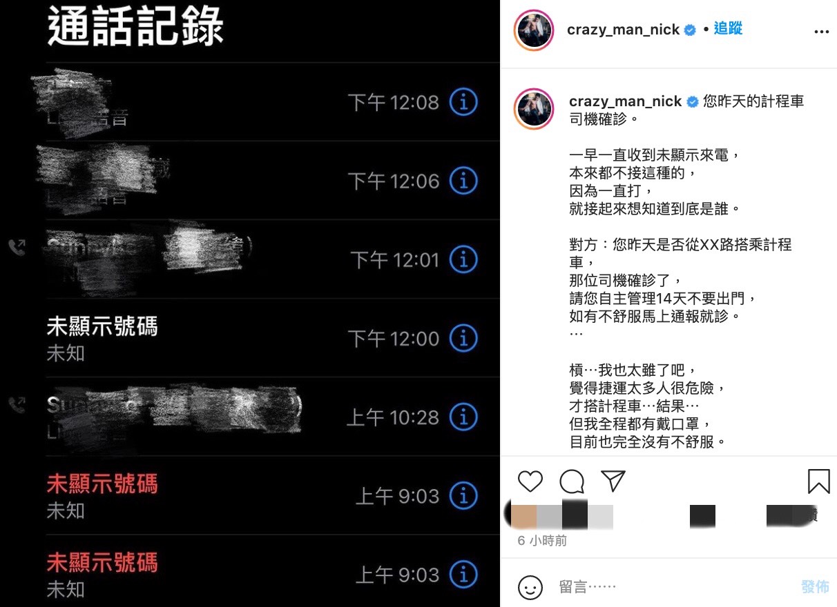 Nick表示今日一早收到數通未顯示號碼來電，由於自己沒有接陌生來電的習慣，因此一直不於理會。直到最後在好奇驅使下後才接起，而對方則直接詢問他：您昨天是否從XX路搭乘計程車，那位司機確診了」、「請您自主管理14天不要出門，如有不舒服馬上通報就診」。  突如其來的消息讓Nick嚇傻，表示自己就是因為大眾運輸人潮太多，才改搭計程車，沒想到會遇到這樣的事，但也表明自己全程都有配戴口罩，目前也完全沒有症狀出現。  隨後Nick也致電1922和計程車客服，但雙方都無法給予任何協助，因此目前完全無法得知該通電話的真實性，讓Nick相當苦惱這是否為詐騙電話：「我現在在想到底是不是詐騙…但他沒有跟我要任何東西呀」、「跟我說的昨天計程車路線也正確，說完就掛掉了，到底是不是詐騙啊…」。  而事後Nick表示計程車客服回電了，但還是無法聯繫上該為「疑似確診」的司機，因此只能等晚上的新聞了：「如果有三重計程車司機，就當作是真的了」、「雖然還是覺得未顯示很像詐騙…」、「我沒有確診，也沒有強制」。  最後為了保險起見，Nick表示下週頻道可能會停更，今日拍片行程也已全部取消了，更表示若自己身體有任何異常狀況，一定會告知大眾。  粉絲們看完後也相當憂心：「希望是惡作劇電話」、「如果是騙人的也太缺德了吧」、「加油，好好休息，有症狀請迅速就醫」、「希望趕快證實，不要鬧得人心惶惶」。