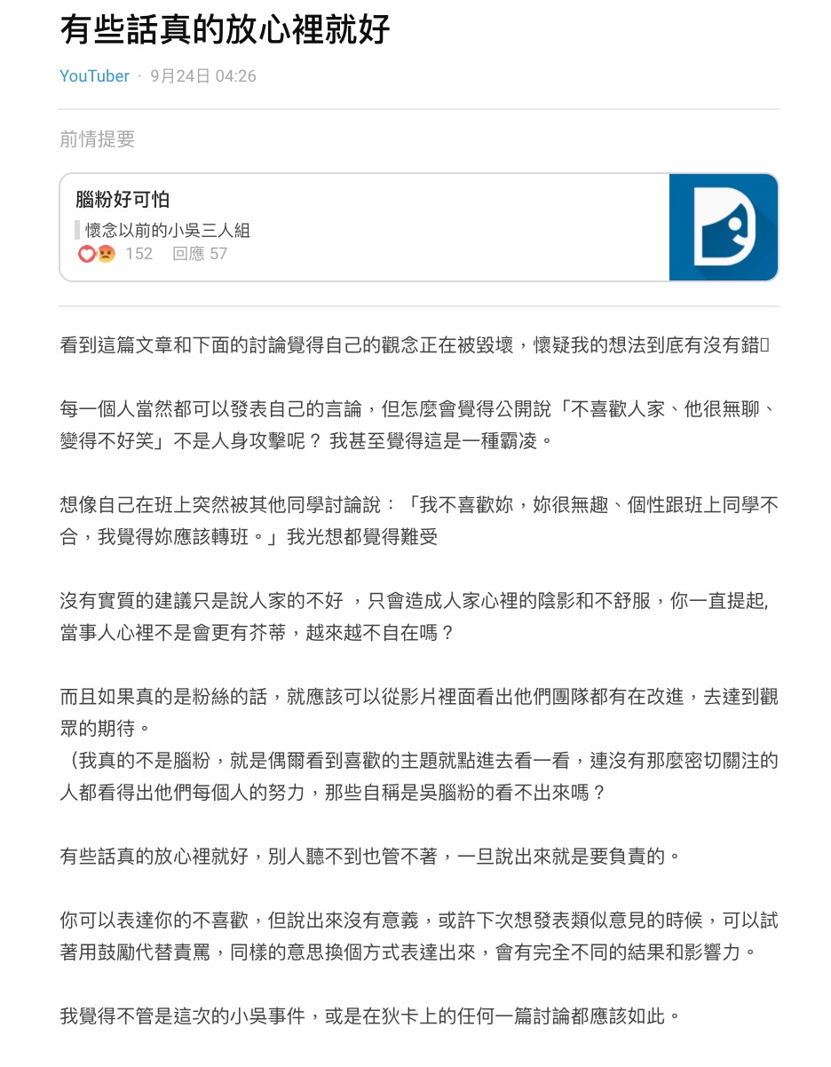 日前曾有網友寫下一篇標題為「懷念以前的小吳三人組」的文章,提到自己並不是認為卡特不好,只是突然很難適應這樣的新組合:「小吳團隊應該也有思考過加入卡特後的利跟弊」、「當然可以用既有的人氣,來幫助卡特快速漲粉的確很棒,但想也知道就會被放大」,更形容卡特的加入就像是「SHE突然加入了謝金燕」一樣,很難不被放大檢視。 但底下網友反應卻相當激烈,認為原PO此舉根本就是製造對立:「懷念也沒屁用,你一直說卡特沒有不好」、「但你的文就是在說他不好,還有你這個比喻很爛」、「你這篇文根本就是在霸凌他」。 但也有網友認為,卡特確實有點跟不上小吳三人組的說話節奏,有時甚至會搶華,讓場面一度變得稍微混亂,也直言這個團隊不論是感覺或是默契都沒有之前來的和諧,引發相當大的爭議。 有關小吳團隊的紛爭的持續延燒,近日有網友理性發文喊話酸民,認為有些話其實可以放在心裡就好,因為公開表示「不喜歡卡特、他很無聊、變得不好笑」…其實就是一種人身攻擊,甚至更涉及到霸凌。 「你可以表達你的不喜歡,但說出來沒有意義」、「或許下次想發表類似意見的時候,可以試著用鼓勵代替責罵」,該篇文章也讓不少人大讚:「終於看到理性發言了」、「真的沒必要為了他們吵成這樣」、「接納新事物很難嗎」、「拜託停止攻擊卡特」。
