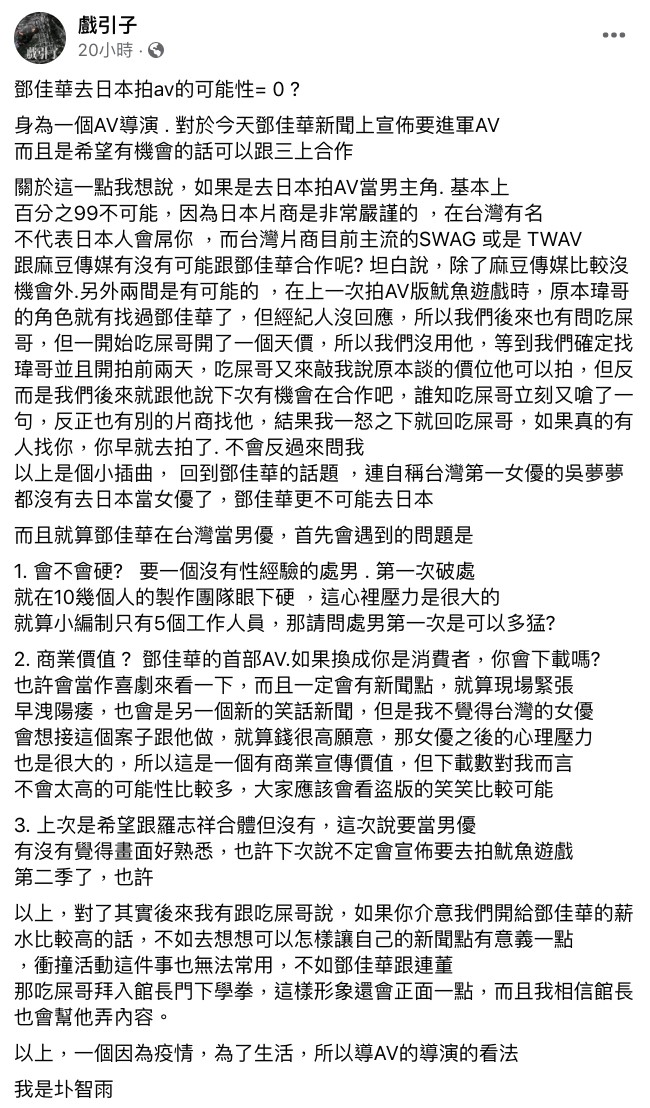 鄧佳華昨日開心在FB寫下:「進入AV界,要合作的對象是三上悠亞」,據《三立新聞網》報導,連千毅表示鄧佳華首先要先在台灣打造良好口碑,才能進軍日本成為男優,他表示目前台灣有許多AV業者都有和鄧佳華合作的意願。 但知名AV導演圤智雨卻在FB上狠狠吐槽他,表示他能去日本拍AV的可能性為0:「因為日本片商是非常嚴謹的,在台灣有名不代表日本人會屌你」、「連自稱台灣第一女優的吳夢夢都沒有去日本當女優了,鄧佳華更不可能去日本」。 此外,圤智雨表示就算鄧佳華在台灣當男優,一樣會遇到一些技術上的問題,像是「會不會硬」,因為要在10幾個工作人員面前硬,心裡一定會有很大壓力。 再來就是「商業價值」的部分了,圤智雨表示:「鄧佳華的首部AV.如果換成你是消費者,你會下載嗎?」,表示大家如果當成喜劇來看的話雖然會很有話題,但他不認為台灣會有女優願意接:「就算錢很高願意,那女優之後的心理壓力也是很大的」、「大家應該會看盜版的笑笑比較可能」。 不少網友看完精闢分析後也紛紛留言:「我是真的看不下去啦」、「口味有點重」、「不要造成女優的惡夢好嘛」、「最好是能到日本發展」、「在台灣都混不出頭了」。