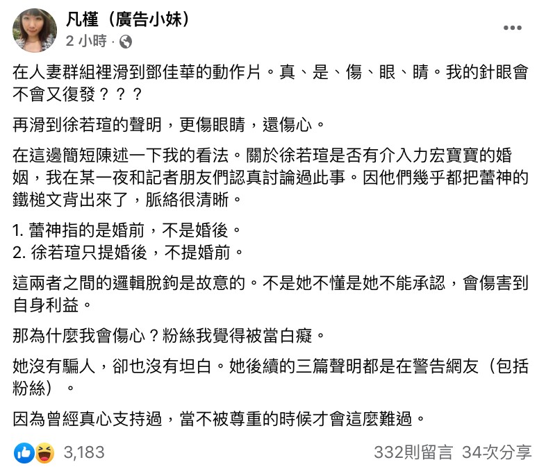 面對網路上各種猜測和謠傳,徐若瑄昨日表示此次的事件已經嚴重影響到他的家人了,因此決定再次站出來澄清,並捍衛自己的名聲:「鍵盤可以殺人,但不等於殺人後不用負責任」、「我想再次重申:我,徐若瑄沒有介入李王的婚姻、絕無私約、更不是你們口中的『介入別人婚姻的第三者』」,更透露這將是最後一篇聲明文,如果有後續的話會交由司法處理。 而廣告小妹稍早也在FB有感而發,她透露自己在人妻群組裡滑到鄧佳華的動作片,直呼真的很傷眼,也開玩笑表示自己的針眼有可能會復發。但下一秒話鋒一轉,廣告小妹直言:「再滑到徐若瑄的聲明,更傷眼睛,還傷心」。 她表示自己曾和記者朋友們認真討論過這件事,而大家也一致認為李靚蕾的「鐵鎚文」脈絡很清晰,其中李靚蕾所指的徐若瑄事件是「婚前而非婚後」,但徐若瑄卻只提婚後,不提婚前。 廣告小妹也接著表示:「不是她不懂是她不能承認,會傷害到自身利益」、「那為什麼我會傷心?粉絲我覺得被當白癡」、「她沒有騙人,卻也沒有坦白。她後續的三篇聲明都是在警告網友(包括粉絲)」,最後更坦言就是因為真心支持過徐若瑄,所以當不被尊重的時候才會這麼難過。 底下也掀起了網友正反論戰,而其中則有人相當不滿表示:「不應該把鄧跟徐相提並論吧…」、「事情還沒坐實之前還是少講一點」、「這什麼比喻,傻眼死」。