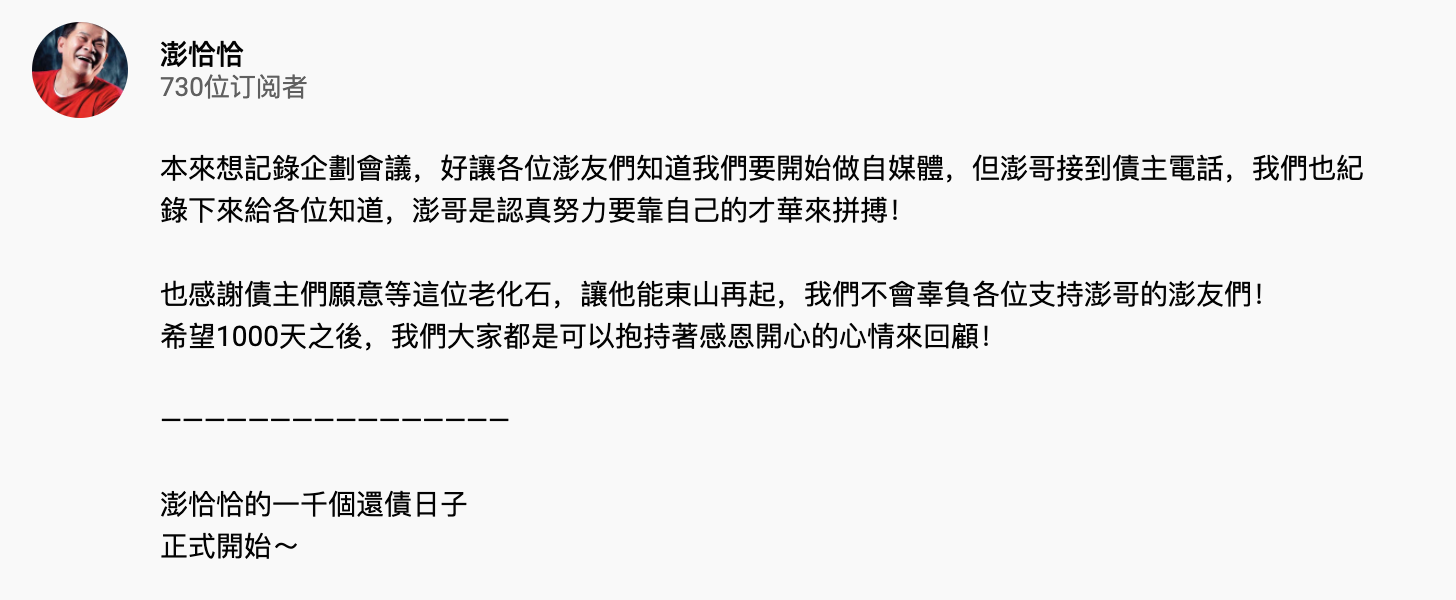 近日不斷傳出澎恰恰「失聯」的消息,而他本人昨日也在FB上出面澄清自己只是「住院了」,而非大家口中的神隱。 「新聞報導有關我失聯的問題,是因為幾天前,身體有些狀況,住院休養」、「雖然醫生不贊成我出院,但既定的工作行程不能失約 ,所以醫生被我說服」,也透過社群向粉絲們報平安,更表示自己正努力賺錢還債。 而澎恰恰昨日晚間也拍攝了一支短片公開了日常「被討債」的生活,只見在短短5分鐘的會議中,他就接到了2通來自債主的電話。而澎恰恰接起後態度也十分誠懇,不斷向對方保證自己「一定會還錢」,同時也希望對方能給他一點時間喘氣:「老人家跟你拜託了」。 澎恰恰也望可以透過這支影片,讓大家知道自己打算開始經營「自媒體」,並搞笑把頻道名稱定為「澎來仙山」,開始記錄《澎恰恰的一千個還債日子》,希望大家可以踴躍訂閱,給他一個機會努力。 「沒辦法,就遇到了」,澎恰恰面對著人此旁大的債物壓力,心中非常愧對兒子澎皮皮:「他也被我連累了」。先前澎恰恰接受《ETtoday星光雲》採訪時,就曾難過吐露:「我對不起兒子」、「他很勇敢替我這老爸擋,我真的對不起他。」 面對澎恰恰一連串積極大動作,粉絲們也紛紛熱情為他打氣:「加油澎哥!已經訂閱了!」、「希望你的頻道可以越做越好」、「加油!以你的才華很快就可以東山再起了!」