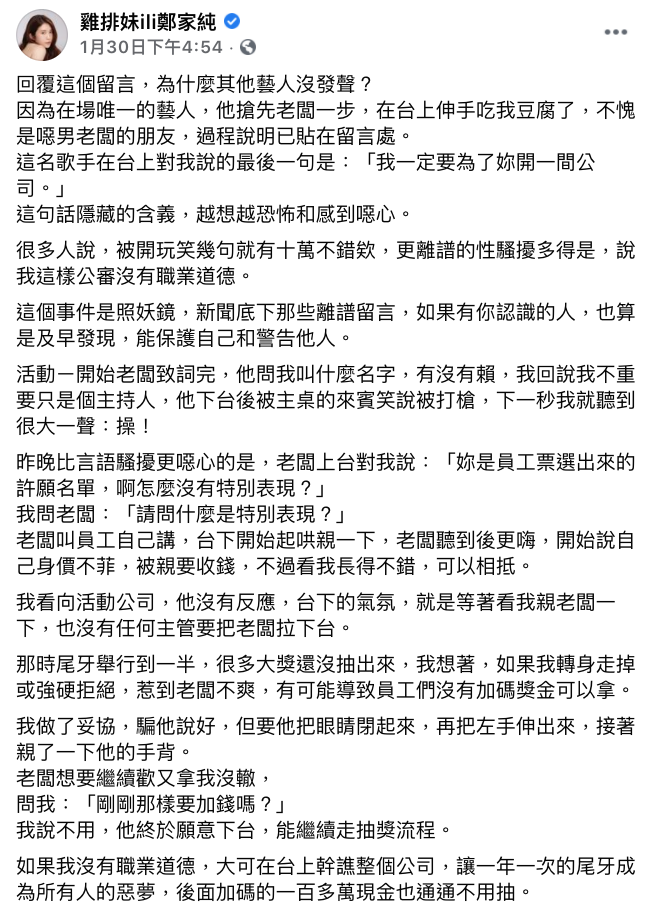 1月30日 1:29 雞排妹在FB上發文陳述自己「昨晚」主持尾牙時,遭到主辦公司老闆言語騷擾,讓她極其不舒服,但為了維護現場氣氛,只能強忍不適將整個尾牙流程走完,事後並將主持酬勞捐出。 16:54 同日下午,雞排妹再度發文詳細陳述當天事發經過,更透露現場「唯一的藝人」竟然在台上吃她豆腐:「我們站很近在對話,他的右手拿著麥克風說話,突然左手前臂貼著我的屁股舉起來」,並還對雞排妹說出:「我一定要為了妳開一間公司」,讓雞排妹表示這句話讓她覺得既恐怖又噁心。 此外她也描述了公司老闆的其他出格行為,包括老闆要不到她的Line就當眾怒譙髒話;此外老闆還要求雞排妹要「特別表現」,而台下許多員工則起哄要雞排妹「親一下老闆」。 雞排妹表示現場無人出面制止,也擔心若是強硬拒絕會造成員工們沒有加碼獎金可以拿,只好妥協親了一下老闆的手背。 5:16 網紅陳沂發文質疑雞排妹「通告費10萬」太少,並表示「各種跡象顯示廠商被利用來炒新聞可能性極高」,質疑雞排妹的性騷擾事件只是炒話題手段。 1月31日 陳沂再度發文質疑雞排妹為何不公開公司老闆和藝人身份,怒嗆她利用職場性騷擾議題綁上捐錢行善,帶起話題熱度。此外陳沂更酸雞排妹:「看來進演藝圈以來都很委屈呀,發性感照底下各種沙豬粉絲的留言都不委屈嗎?」、「喔不會,因為他們會買賣很貴的飛機杯」 此外更質疑為何這麼大的事件竟然沒有上爆料公社,加上沒有任何照片或影片佐證,懷疑了整件事的真實性:「我覺得不能未審先判很重要,如果憑單方面的指控就認定她真的受了委屈,那世界上就不會有那麼多仙人跳了」 2/1 8:07~10:42 廣告小妹首先發文表示,自己「似乎」查到性騷擾的老闆身份了,並透露對方是沙豬累犯,也表示可以理解雞排妹為何不公開,因為這家公司「會告人」 2小時後,廣告小妹再度更新老闆身份資訊,表示:「尾牙的確發生過」、「老闆是我同胞,口碑竟然出奇的不錯」、「現場有黑道」 但此舉卻引起雞排妹不滿,質問廣告小妹為何不親自私訊她:「我已經說了願意在私訊中告訴妳,但妳想展現自己的能力,不問本人,然後就出包,再一次被認證辦案不力,我無言,何必呢?」 而廣告小妹則表示自己不辦「朋友的案子」,若私訊雞排妹後從此就不能在這議題上發文了,讓底下網友狂酸她:「笑死,以為私訊人家就是朋友了?」、「完全是在幫倒忙」、「拜託你閉嘴吧」 而雞排妹則將尾牙現場的照片直接貼在留言處,證實整個事件的真實性。照片中雖然將表演歌手的名字碼掉了,但是網友從歌單中推測該名「摸雞排妹臀部」的歌手是否就是「翁立友」,再度引起軒然大波。 20:00 翁立友所屬唱片公司也跳出來聲明,證實雖然1月29日當天他確實有尾牙演出,但更強調是一場非常單純的商演尾牙:「而本公司當天演出的藝人,出道以來,均尊重工作,潔身自愛,從無任何緋聞發生」 最後更表示公司助理對於演出全程,都會在旁維護與紀錄,就是要讓表演者演出平順單純,避免困擾。 2/2 11:42 雞排妹接受《聯合報》獨家採訪時,崩潰痛哭還原當日事發經過。 她表示當天自從拒絕給老闆Line而被當眾大罵後,就知道今天是個「地獄局」,但基於敬業的精神,她仍強忍著完成工作。 此外雞排妹更直接證實了網友們的猜測,當天那名性騷擾她的藝人就是「翁立友」,她表示自己原本當日不會與她有任何交集,但卻被翁立友以兩人「服裝很相襯」的理由叫住,要求她在台上陪他一起唱歌。 在兩人對唱結束後,翁立友開始與雞排妹攀談,且距離非常貼近。此外翁立友甚至用左手「滑過雞排妹的屁股」,讓她當場傻眼愣住,一時無法反應過來自己當下所遭遇的事。 此外翁立友還讚賞雞排妹主持功力非常好,更說出:「我一定要為了妳開一間公司」,讓雞排妹事後越想越害怕。 而雞排妹表示,由於昨日晚間豪記唱片所發出的聲明中,對「翁立友」隻字未提,才讓她決定將事件攤開:「把歌手的名字說出來,如果導致我在演藝圈會沒有工作,我不在乎,因為我說的,都是真實發生過的事情」。 13:00 雞排妹在FB發文表示自己貼的主辦公司在人力銀行的資料,已被該公司全數徹下。同時她也接受網紅「鬼才阿水」的採訪,透露自己為何最初沒有將事情完整托出的原因。 「最初活動公司邀請家純前去主持時,告知業主是「遊戲公司」,雖然當時她並未聽過這間公司的名字,但心裡只覺得可能遊戲公司太多沒聽過很正常,並未多想」、「直到現場看到主桌充滿兄弟氣息的一群嘉賓,心裡總是覺得怪怪的,直到前員工跟她爆料後,家純這才明白,原來所謂的『遊戲公司』其實是『線上博弈』」。 但雞排妹希望能透過自身的遭遇,將事情發酵,讓更多人能像遇到騷擾時能勇敢發聲,同時也給那些有性騷擾意圖的人一個警惕。