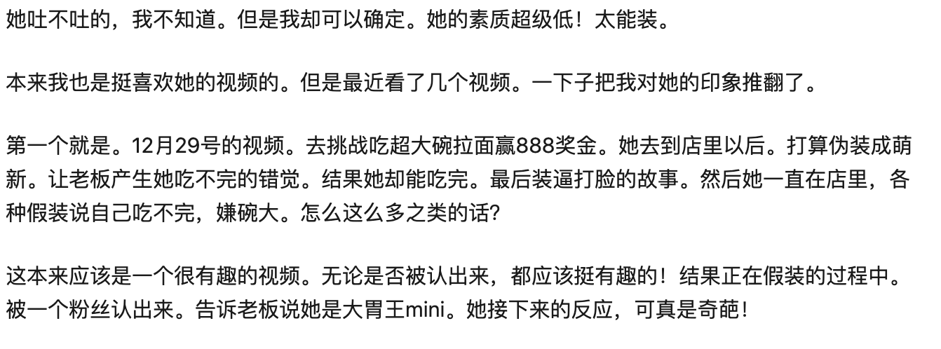 大胃王Mini「假吃烤腸」事件最近鬧得沸沸揚揚的,但許多觀眾知道真相後仍選擇支持她,希望她可以不受酸民影響繼續直播吃東西。但卻有人起底她的真面目,更狠批Mini「沒素質」。 2017年12月29日,Mini打算去某家拉麵店挑戰「超級大碗拉麵」的比賽,且吃完的人可以獲得人民幣888元的獎金。她到店裡後先是假裝自己是「普通人」,一直對著眼前的拉面大呼:「好大碗!怎麼吃得完!」,似乎想給老闆一種她吃不完的錯覺。 隨後店內恰巧有Mini的粉絲,對方認出後也跟老闆表示她就是鼎鼎有名的大胃王,而Mini得知自己被拆穿後露出無比嫌棄的表情,讓許多人不滿她對粉絲的態度。影片上傳後引起廣大討論,有人認為這種挑戰本身就是設計給給普通人的,指責Mini故意隱藏身份想贏得獎金的行為十分「不可取」,且不應該當面對不知情的粉絲擺出臭臉,直指這樣的舉動太傷人了。 但有其他人認為拉麵比賽並無限制參賽者身份,所以Mini參加比賽並無違規,且故意隱瞞身份也是為避免老闆可能故意增加挑戰難度,至於隱瞞身份可能也只是為了節目效果,看看就好也不用太認真。 此外有人發現Mini到澳洲超市拍片時,無視店內「請勿觸碰」的規定,硬是把一隻螃蟹「撈起來」拿在手上拍照,網友批評她不僅行為超屁孩,還會造成衛生疑慮,紛紛砲轟她「看不懂英文是嗎」、「能不能給中國人爭點臉」、「中國的臉就是被你這種人丟光的」、「敗壞華人素質」。